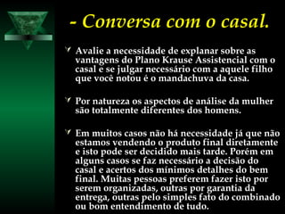 - Conversa com o casal.- Conversa com o casal.
 Avalie a necessidade de explanar sobre asAvalie a necessidade de explanar sobre as
vantagens do Plano Krause Assistencial com ovantagens do Plano Krause Assistencial com o
casal e se julgar necessário com a aquele filhocasal e se julgar necessário com a aquele filho
que você notou é o mandachuva da casa.que você notou é o mandachuva da casa.
 Por natureza os aspectos de análise da mulherPor natureza os aspectos de análise da mulher
são totalmente diferentes dos homens.são totalmente diferentes dos homens.
 Em muitos casos não há necessidade já que nãoEm muitos casos não há necessidade já que não
estamos vendendo o produto final diretamenteestamos vendendo o produto final diretamente
e isto pode ser decidido mais tarde. Porém eme isto pode ser decidido mais tarde. Porém em
alguns casos se faz necessário a decisão doalguns casos se faz necessário a decisão do
casal e acertos dos mínimos detalhes do bemcasal e acertos dos mínimos detalhes do bem
final. Muitas pessoas preferem fazer isto porfinal. Muitas pessoas preferem fazer isto por
serem organizadas, outras por garantia daserem organizadas, outras por garantia da
entrega, outras pelo simples fato do combinadoentrega, outras pelo simples fato do combinado
ou bom entendimento de tudo.ou bom entendimento de tudo.
 