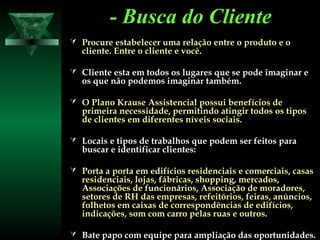 - Busca do Cliente- Busca do Cliente
 Procure estabelecer uma relação entre o produto e oProcure estabelecer uma relação entre o produto e o
cliente. Entre o cliente e você.cliente. Entre o cliente e você.
 Cliente esta em todos os lugares que se pode imaginar eCliente esta em todos os lugares que se pode imaginar e
os que não podemos imaginar também.os que não podemos imaginar também.
 O Plano Krause Assistencial possui benefícios deO Plano Krause Assistencial possui benefícios de
primeira necessidade, permitindo atingir todos os tiposprimeira necessidade, permitindo atingir todos os tipos
de clientes em diferentes níveis sociais.de clientes em diferentes níveis sociais.
 Locais e tipos de trabalhos que podem ser feitos paraLocais e tipos de trabalhos que podem ser feitos para
buscar e identificar clientes:buscar e identificar clientes:
 Porta a porta em edifícios residenciais e comerciais, casasPorta a porta em edifícios residenciais e comerciais, casas
residenciais, lojas, fábricas, shopping, mercados,residenciais, lojas, fábricas, shopping, mercados,
Associações de funcionários, Associação de moradores,Associações de funcionários, Associação de moradores,
setores de RH das empresas, refeitórios, feiras, anúncios,setores de RH das empresas, refeitórios, feiras, anúncios,
folhetos em caixas de correspondências de edifícios,folhetos em caixas de correspondências de edifícios,
indicações, som com carro pelas ruas e outros.indicações, som com carro pelas ruas e outros.
 Bate papo com equipe para ampliação das oportunidades.Bate papo com equipe para ampliação das oportunidades.
 