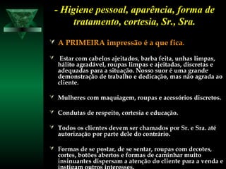 - Higiene pessoal, aparência, forma de- Higiene pessoal, aparência, forma de
tratamento, cortesia, Sr., Sra.tratamento, cortesia, Sr., Sra.
 A PRIMEIRA impressão é a que ficaA PRIMEIRA impressão é a que fica..
 Estar com cabelos ajeitados, barba feita, unhas limpas,Estar com cabelos ajeitados, barba feita, unhas limpas,
hálito agradável, roupas limpas e ajeitadas, discretas ehálito agradável, roupas limpas e ajeitadas, discretas e
adequadas para a situação. Nosso suor é uma grandeadequadas para a situação. Nosso suor é uma grande
demonstração de trabalho e dedicação, mas não agrada aodemonstração de trabalho e dedicação, mas não agrada ao
cliente.cliente.
 Mulheres com maquiagem, roupas e acessórios discretos.Mulheres com maquiagem, roupas e acessórios discretos.
 Condutas de respeito, cortesia e educação.Condutas de respeito, cortesia e educação.
 Todos os clientes devem ser chamados por Sr. e Sra. atéTodos os clientes devem ser chamados por Sr. e Sra. até
autorização por parte dele do contrário.autorização por parte dele do contrário.
 Formas de se postar, de se sentar, roupas com decotes,Formas de se postar, de se sentar, roupas com decotes,
cortes, botões abertos e formas de caminhar muitocortes, botões abertos e formas de caminhar muito
insinuantes dispersam a atenção do cliente para a venda einsinuantes dispersam a atenção do cliente para a venda e
 