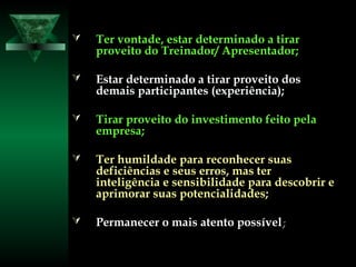  Ter vontade, estar determinado a tirarTer vontade, estar determinado a tirar
proveito do Treinador/ Apresentador;proveito do Treinador/ Apresentador;
 Estar determinado a tirar proveito dosEstar determinado a tirar proveito dos
demais participantes (experiência);demais participantes (experiência);
 Tirar proveito do investimento feito pelaTirar proveito do investimento feito pela
empresa;empresa;
 Ter humildade para reconhecer suasTer humildade para reconhecer suas
deficiências e seus erros, mas terdeficiências e seus erros, mas ter
inteligência e sensibilidade para descobrir einteligência e sensibilidade para descobrir e
aprimorar suas potencialidades;aprimorar suas potencialidades;
 Permanecer o mais atento possívelPermanecer o mais atento possível;;
 
