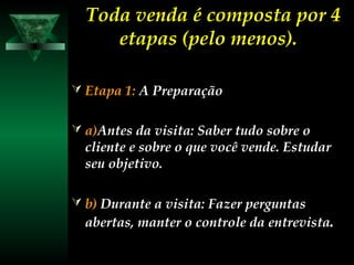 Toda venda é composta por 4Toda venda é composta por 4
etapas (pelo menos).etapas (pelo menos).
 Etapa 1:Etapa 1: A PreparaçãoA Preparação
 a)a)Antes da visita: Saber tudo sobre oAntes da visita: Saber tudo sobre o
cliente e sobre o que você vende. Estudarcliente e sobre o que você vende. Estudar
seu objetivo.seu objetivo.
 b)b) Durante a visita: Fazer perguntasDurante a visita: Fazer perguntas
abertas, manter o controle da entrevistaabertas, manter o controle da entrevista.
 
