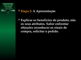  Etapa 2:Etapa 2: A ApresentaçãoA Apresentação
 Explicar os benefícios do produto, nãoExplicar os benefícios do produto, não
os seus atributos. Saber enfrentaros seus atributos. Saber enfrentar
objeções reconhecer os sinais deobjeções reconhecer os sinais de
compra, solicitar o pedido.compra, solicitar o pedido.
 