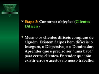  Etapa 3:Etapa 3: Contornar objeções (Contornar objeções (ClientesClientes
DifíceisDifíceis))
 Mesmo os clientes difíceis compram deMesmo os clientes difíceis compram de
alguém. Existem 3 tipos bem difíceis: oalguém. Existem 3 tipos bem difíceis: o
Inseguro, o Dispersivo, e o Dominador.Inseguro, o Dispersivo, e o Dominador.
Aprender que é preciso ser “uma babá”Aprender que é preciso ser “uma babá”
para certos clientes. Entender que irãopara certos clientes. Entender que irão
existir erros e acertos no nosso trabalho.existir erros e acertos no nosso trabalho.
 