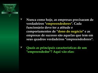  Nunca como hoje, as empresas precisaram deNunca como hoje, as empresas precisaram de
verdadeiros "verdadeiros "empreendedoresempreendedores". Cada". Cada
funcionário deve ter a atitude efuncionário deve ter a atitude e
comportamentos de "comportamentos de "dono do negóciodono do negócio" e as" e as
empresas de sucesso são aquelas que tem emempresas de sucesso são aquelas que tem em
seus quadros verdadeiros "empreendedores".seus quadros verdadeiros "empreendedores".
 Quais as principais características de umQuais as principais características de um
"empreendedor"? Aqui vão elas:"empreendedor"? Aqui vão elas:
 