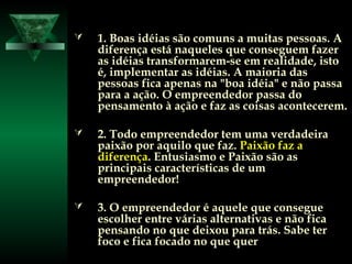  1. Boas idéias são comuns a muitas pessoas. A1. Boas idéias são comuns a muitas pessoas. A
diferença está naqueles que conseguem fazerdiferença está naqueles que conseguem fazer
as idéias transformarem-se em realidade, istoas idéias transformarem-se em realidade, isto
é, implementar as idéias. A maioria dasé, implementar as idéias. A maioria das
pessoas fica apenas na "boa idéia" e não passapessoas fica apenas na "boa idéia" e não passa
para a ação. O empreendedor passa dopara a ação. O empreendedor passa do
pensamento à ação e faz as coisas acontecerem.pensamento à ação e faz as coisas acontecerem.
 2. Todo empreendedor tem uma verdadeira2. Todo empreendedor tem uma verdadeira
paixão por aquilo que faz.paixão por aquilo que faz. Paixão faz aPaixão faz a
diferençadiferença. Entusiasmo e Paixão são as. Entusiasmo e Paixão são as
principais características de umprincipais características de um
empreendedor!empreendedor!
 3. O empreendedor é aquele que consegue3. O empreendedor é aquele que consegue
escolher entre várias alternativas e não ficaescolher entre várias alternativas e não fica
pensando no que deixou para trás. Sabe terpensando no que deixou para trás. Sabe ter
foco e fica focado no que querfoco e fica focado no que quer
 