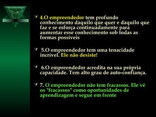  4.O empreendedor4.O empreendedor tem profundotem profundo
conhecimento daquilo que quer e daquilo queconhecimento daquilo que quer e daquilo que
faz e se esforça continuadamente parafaz e se esforça continuadamente para
aumentar esse conhecimento sob todas asaumentar esse conhecimento sob todas as
formas possíveisformas possíveis
 5.O empreendedor tem uma tenacidade5.O empreendedor tem uma tenacidade
incrível.incrível. Ele não desiste!Ele não desiste!
 6.O empreendedor acredita na sua própria6.O empreendedor acredita na sua própria
capacidade. Tem alto grau de auto-confiança.capacidade. Tem alto grau de auto-confiança.
 7.7. O empreendedor não tem fracassos. Ele vêO empreendedor não tem fracassos. Ele vê
os "fracassos" como oportunidades deos "fracassos" como oportunidades de
aprendizagem e segue em frenteaprendizagem e segue em frente
 