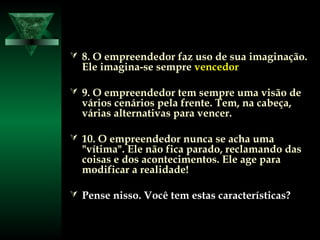  8. O empreendedor faz uso de sua imaginação.8. O empreendedor faz uso de sua imaginação.
Ele imagina-se sempreEle imagina-se sempre vencedorvencedor
 9. O empreendedor tem sempre uma visão de9. O empreendedor tem sempre uma visão de
vários cenários pela frente. Tem, na cabeça,vários cenários pela frente. Tem, na cabeça,
várias alternativas para vencer.várias alternativas para vencer.
 10. O empreendedor nunca se acha uma10. O empreendedor nunca se acha uma
"vítima". Ele não fica parado, reclamando das"vítima". Ele não fica parado, reclamando das
coisas e dos acontecimentos. Ele age paracoisas e dos acontecimentos. Ele age para
modificar a realidade!modificar a realidade!
 Pense nisso. Você tem estas características?Pense nisso. Você tem estas características?
 