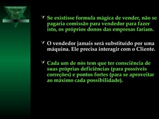  Se existisse formula mágica de vender, não seSe existisse formula mágica de vender, não se
pagaria comissão para vendedor para fazerpagaria comissão para vendedor para fazer
isto, os próprios donos das empresas fariam.isto, os próprios donos das empresas fariam.
 O vendedor jamais será substituído por umaO vendedor jamais será substituído por uma
máquina. Ele precisa interagir com o Cliente.máquina. Ele precisa interagir com o Cliente.
 Cada um de nós tem que ter consciência deCada um de nós tem que ter consciência de
suas próprias deficiências (para possíveissuas próprias deficiências (para possíveis
correções) e pontos fortes (para se aproveitarcorreções) e pontos fortes (para se aproveitar
ao máximo cada possibilidade).ao máximo cada possibilidade).
 