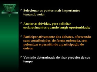  Selecionar os pontos mais importantesSelecionar os pontos mais importantes
tomando nota;tomando nota;
 Anotar as dúvidas, para solicitarAnotar as dúvidas, para solicitar
esclarecimentos quando surgir oportunidade;esclarecimentos quando surgir oportunidade;
 Participar ativamente dos debates, oferecendoParticipar ativamente dos debates, oferecendo
suas contribuições, de forma ordenada, semsuas contribuições, de forma ordenada, sem
polemicas e permitindo a participação depolemicas e permitindo a participação de
outros;outros;
 Vontade determinada de tirar proveito de seuVontade determinada de tirar proveito de seu
tempotempo
 