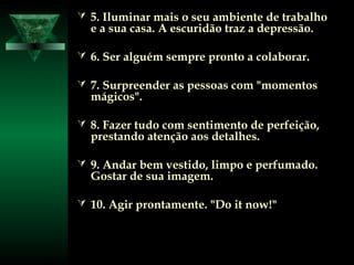  5. Iluminar mais o seu ambiente de trabalho5. Iluminar mais o seu ambiente de trabalho
e a sua casa. A escuridão traz a depressão.e a sua casa. A escuridão traz a depressão.
 6. Ser alguém sempre pronto a colaborar.6. Ser alguém sempre pronto a colaborar.
 7. Surpreender as pessoas com "momentos7. Surpreender as pessoas com "momentos
mágicos".mágicos".
 8. Fazer tudo com sentimento de perfeição,8. Fazer tudo com sentimento de perfeição,
prestando atenção aos detalhes.prestando atenção aos detalhes.
 9. Andar bem vestido, limpo e perfumado.9. Andar bem vestido, limpo e perfumado.
Gostar de sua imagem.Gostar de sua imagem.
 10. Agir prontamente. "Do it now!"10. Agir prontamente. "Do it now!"
 