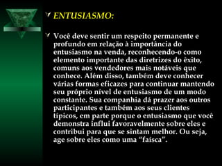  ENTUSIASMO:ENTUSIASMO:
 Você deve sentir um respeito permanente eVocê deve sentir um respeito permanente e
profundo em relação à importância doprofundo em relação à importância do
entusiasmo na venda, reconhecendo-o comoentusiasmo na venda, reconhecendo-o como
elemento importante das diretrizes do êxito,elemento importante das diretrizes do êxito,
comuns aos vendedores mais notáveis quecomuns aos vendedores mais notáveis que
conhece. Além disso, também deve conhecerconhece. Além disso, também deve conhecer
várias formas eficazes para continuar mantendovárias formas eficazes para continuar mantendo
seu próprio nível de entusiasmo de um modoseu próprio nível de entusiasmo de um modo
constante. Sua companhia dá prazer aos outrosconstante. Sua companhia dá prazer aos outros
participantes e também aos seus clientesparticipantes e também aos seus clientes
típicos, em parte porque o entusiasmo que vocêtípicos, em parte porque o entusiasmo que você
demonstra influi favoravelmente sobre eles edemonstra influi favoravelmente sobre eles e
contribui para que se sintam melhor. Ou seja,contribui para que se sintam melhor. Ou seja,
age sobre eles como uma “faísca”.age sobre eles como uma “faísca”.
 