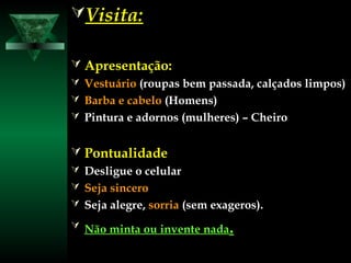 Visita:Visita:
 Apresentação:Apresentação:
 VestuárioVestuário (roupas bem passada, calçados limpos)(roupas bem passada, calçados limpos)
 Barba e cabeloBarba e cabelo (Homens)(Homens)
 Pintura e adornos (mulheres) – CheiroPintura e adornos (mulheres) – Cheiro
 PontualidadePontualidade
 Desligue o celularDesligue o celular
 Seja sinceroSeja sincero
 Seja alegre,Seja alegre, sorriasorria (sem exageros).(sem exageros).
 Não minta ou invente nadaNão minta ou invente nada..
 