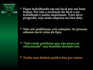  Fique trabalhando em um local por um bomFique trabalhando em um local por um bom
tempo. Por isto a avaliação do local a sertempo. Por isto a avaliação do local a ser
trabalhado é muito importante. Você devetrabalhado é muito importante. Você deve
progredir, seja nesta empresa ou fora dela.progredir, seja nesta empresa ou fora dela.
 Não crie problemas, crie soluções. As pessoasNão crie problemas, crie soluções. As pessoas
adoram ouvir coisa do tipo:adoram ouvir coisa do tipo:
 ““Não existe problema que não possa serNão existe problema que não possa ser
solucionado” seja humilde dizendo isto.solucionado” seja humilde dizendo isto.
 Tenha uma história prática boa pra contar,Tenha uma história prática boa pra contar,
 