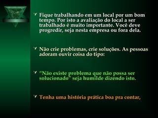  Fique trabalhando em um local por um bomFique trabalhando em um local por um bom
tempo. Por isto a avaliação do local a sertempo. Por isto a avaliação do local a ser
trabalhado é muito importante. Você devetrabalhado é muito importante. Você deve
progredir, seja nesta empresa ou fora dela.progredir, seja nesta empresa ou fora dela.
 Não crie problemas, crie soluções. As pessoasNão crie problemas, crie soluções. As pessoas
adoram ouvir coisa do tipo:adoram ouvir coisa do tipo:
 ““Não existe problema que não possa serNão existe problema que não possa ser
solucionado” seja humilde dizendo isto.solucionado” seja humilde dizendo isto.
 Tenha uma história prática boa pra contar,Tenha uma história prática boa pra contar,
 