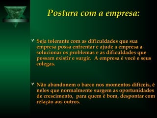 Postura com a empresa:Postura com a empresa:
 Seja tolerante com as dificuldades que suaSeja tolerante com as dificuldades que sua
empresa possa enfrentar e ajude a empresa aempresa possa enfrentar e ajude a empresa a
solucionar os problemas e as dificuldades quesolucionar os problemas e as dificuldades que
possam existir e surgir. A empresa é você e seuspossam existir e surgir. A empresa é você e seus
colegas.colegas.
 Não abandonem o barco nos momentos difíceis, éNão abandonem o barco nos momentos difíceis, é
neles que normalmente surgem as oportunidadesneles que normalmente surgem as oportunidades
de crescimento, para quem é bom, despontar comde crescimento, para quem é bom, despontar com
relação aos outros.relação aos outros.
 