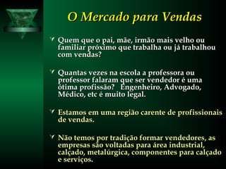 O Mercado para VendasO Mercado para Vendas
 Quem que o pai, mãe, irmão mais velho ouQuem que o pai, mãe, irmão mais velho ou
familiar próximo que trabalha ou já trabalhoufamiliar próximo que trabalha ou já trabalhou
com vendas?com vendas?
 Quantas vezes na escola a professora ouQuantas vezes na escola a professora ou
professor falaram que ser vendedor é umaprofessor falaram que ser vendedor é uma
ótima profissão? Engenheiro, Advogado,ótima profissão? Engenheiro, Advogado,
Médico, etc é muito legal.Médico, etc é muito legal.
 Estamos em uma região carente de profissionaisEstamos em uma região carente de profissionais
de vendas.de vendas.
 Não temos por tradição formar vendedores, asNão temos por tradição formar vendedores, as
empresas são voltadas para área industrial,empresas são voltadas para área industrial,
calçado, metalúrgica, componentes para calçadocalçado, metalúrgica, componentes para calçado
e serviços.e serviços.
 