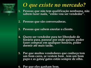 O que existe no mercado?O que existe no mercado?
1.1. Pessoas que não tem qualificação nenhuma, nãoPessoas que não tem qualificação nenhuma, não
sabem fazer nada, “então vou ser vendedor”.sabem fazer nada, “então vou ser vendedor”.
2.2. Pessoas que são conversadoras.Pessoas que são conversadoras.
3.3. Pessoas que sabem enrolar o cliente.Pessoas que sabem enrolar o cliente.
4.4. Quero ser vendedor para ter liberdade deQuero ser vendedor para ter liberdade de
horário para, passear por onde quiser, poderhorário para, passear por onde quiser, poder
fazer compras em qualquer horário, poderfazer compras em qualquer horário, poder
dormir até mais tarde.dormir até mais tarde.
5.5. Por que muitos vendedores que conheço temPor que muitos vendedores que conheço tem
um bom carro, se vestem bem , tem um bomum bom carro, se vestem bem , tem um bom
papo e as gatas/ gatos estão sempre de olho.papo e as gatas/ gatos estão sempre de olho.
6.6. Por que eles ganham bem.Por que eles ganham bem.
 
