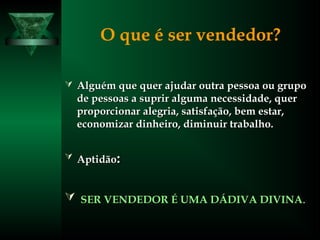 O que é ser vendedor?
 Alguém que quer ajudar outra pessoa ou grupoAlguém que quer ajudar outra pessoa ou grupo
de pessoas a suprir alguma necessidade, querde pessoas a suprir alguma necessidade, quer
proporcionar alegria, satisfação, bem estar,proporcionar alegria, satisfação, bem estar,
economizar dinheiro, diminuir trabalho.economizar dinheiro, diminuir trabalho.
 AptidãoAptidão::
 SER VENDEDOR É UMA DÁDIVA DIVINASER VENDEDOR É UMA DÁDIVA DIVINA..
 