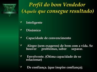 Perfil do bom VendedorPerfil do bom Vendedor
((AqueleAquele qqueue consegue resultado)consegue resultado)
 InteligenteInteligente
 DinâmicoDinâmico
 Capacidade de convencimentoCapacidade de convencimento
 Alegre (sem exageros) de bem com a vida. SeAlegre (sem exageros) de bem com a vida. Se
houver problemas, saber separar.houver problemas, saber separar.
 Envolvente. (Ótima capacidade de seEnvolvente. (Ótima capacidade de se
relacionar)relacionar)
 De confiança. (que inspire confiança);De confiança. (que inspire confiança);
 