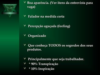  Boa aparência. (Ver itens da entrevista paraBoa aparência. (Ver itens da entrevista para
vaga)vaga)
 Falador na medida certaFalador na medida certa
 Percepção aguçada (feeling)Percepção aguçada (feeling)
 OrganizadoOrganizado
 Que conheça TODOS os segredos dos seusQue conheça TODOS os segredos dos seus
produtos.produtos.
 Principalmente que seja trabalhador.Principalmente que seja trabalhador.
 * 90% Transpiração* 90% Transpiração
 * 10% Inspiração* 10% Inspiração
 