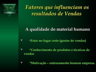 Fatores que influenciam osFatores que influenciam os
resultados de Vendasresultados de Vendas
A qualidade do material humanoA qualidade do material humano
 **Estar no lugar certo (gostar de vendas)Estar no lugar certo (gostar de vendas)
 *Conhecimento de produtos e técnicas de*Conhecimento de produtos e técnicas de
vendasvendas
 *Motivação – entrosamento homem empresa.*Motivação – entrosamento homem empresa.
 