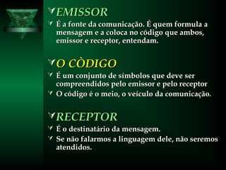 EMISSOREMISSOR
 É a fonte da comunicação. É quem formula aÉ a fonte da comunicação. É quem formula a
mensagem e a coloca no código que ambos,mensagem e a coloca no código que ambos,
emissor e receptor, entendam.emissor e receptor, entendam.
O CÒDIGOO CÒDIGO
 É um conjunto de símbolos que deve serÉ um conjunto de símbolos que deve ser
compreendidos pelo emissor e pelo receptorcompreendidos pelo emissor e pelo receptor
 O código é o meio, o veículo da comunicaçãoO código é o meio, o veículo da comunicação..
RECEPTORRECEPTOR
 É o destinatário da mensagem.É o destinatário da mensagem.
 Se não falarmos a linguagem dele, não seremosSe não falarmos a linguagem dele, não seremos
atendidos.atendidos.
 
