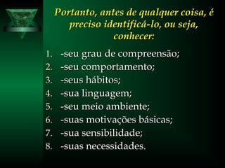 Portanto, antes de qualquer coisa, éPortanto, antes de qualquer coisa, é
preciso identificá-lo, ou seja,preciso identificá-lo, ou seja,
conhecer:conhecer:
1. -seu grau de compreensão;seu grau de compreensão;
2.2. -seu comportamento;-seu comportamento;
3.3. -seus hábitos;-seus hábitos;
4.4. -sua linguagem;-sua linguagem;
5.5. -seu meio ambiente;-seu meio ambiente;
6.6. -suas motivações básicas;-suas motivações básicas;
7.7. -sua sensibilidade;-sua sensibilidade;
8.8. -suas necessidades.-suas necessidades.
 