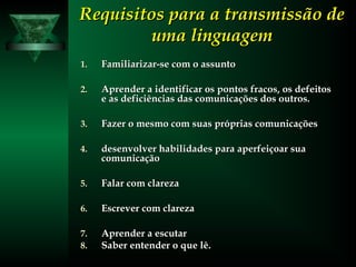 Requisitos para a transmissão deRequisitos para a transmissão de
uma linguagemuma linguagem
1.1. Familiarizar-se com o assuntoFamiliarizar-se com o assunto
2.2. Aprender a identificar os pontos fracos, os defeitosAprender a identificar os pontos fracos, os defeitos
e as deficiências das comunicações dos outros.e as deficiências das comunicações dos outros.
3.3. Fazer o mesmo com suas próprias comunicaçõesFazer o mesmo com suas próprias comunicações
4.4. desenvolver habilidades para aperfeiçoar suadesenvolver habilidades para aperfeiçoar sua
comunicaçãocomunicação
5.5. Falar com clarezaFalar com clareza
6.6. Escrever com clarezaEscrever com clareza
7.7. Aprender a escutarAprender a escutar
8.8. Saber entender o que lê.Saber entender o que lê.
 
