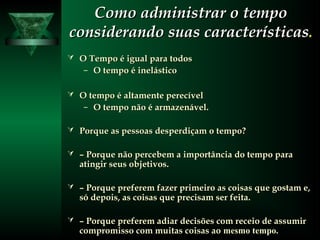 Como administrar o tempoComo administrar o tempo
considerando suas característicasconsiderando suas características..
 O Tempo é igual para todosO Tempo é igual para todos
– O tempo é inelásticoO tempo é inelástico
 O tempo é altamente perecívelO tempo é altamente perecível
– O tempo não é armazenável.O tempo não é armazenável.
 Porque as pessoas desperdiçam o tempo?Porque as pessoas desperdiçam o tempo?
 –– Porque não percebem a importância do tempo paraPorque não percebem a importância do tempo para
atingir seus objetivos.atingir seus objetivos.
 –– Porque preferem fazer primeiro as coisas que gostam e,Porque preferem fazer primeiro as coisas que gostam e,
só depois, as coisas que precisam ser feita.só depois, as coisas que precisam ser feita.
 –– Porque preferem adiar decisões com receio de assumirPorque preferem adiar decisões com receio de assumir
compromisso com muitas coisas aocompromisso com muitas coisas ao mesmo tempo.
 