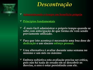 DescontraçãoDescontração
 Administrando o tempo em benefício próprioAdministrando o tempo em benefício próprio
 Princípios fundamentaisPrincípios fundamentais
 -É mais fácil administrar o próprio tempo quando se-É mais fácil administrar o próprio tempo quando se
sabe com antecipação de que forma ele vem sendosabe com antecipação de que forma ele vem sendo
previamente utilizado.previamente utilizado.
 Para que isto aconteça é necessário uma boa dose dePara que isto aconteça é necessário uma boa dose de
dedicaçãodedicação e um sinceroe um sincero esforço pessoalesforço pessoal..
 Uma alternativa é avaliar durante uma semana noUma alternativa é avaliar durante uma semana no
mínimo e um mês no máximomínimo e um mês no máximo
 Embora subjetiva esta avaliação precisa ser crítica,Embora subjetiva esta avaliação precisa ser crítica,
pois não há nada de errado em se descobrir ospois não há nada de errado em se descobrir os
desvios, o erro é estar persistindo com ele.desvios, o erro é estar persistindo com ele.
 