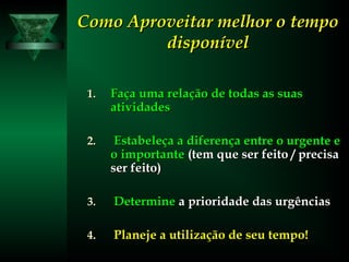 Como Aproveitar melhor o tempoComo Aproveitar melhor o tempo
disponíveldisponível
1.1. Faça uma relação de todas as suasFaça uma relação de todas as suas
atividadesatividades
2.2. Estabeleça a diferença entre o urgente eEstabeleça a diferença entre o urgente e
oo importanteimportante (tem que ser feito / precisa(tem que ser feito / precisa
ser feito)ser feito)
3.3. DetermineDetermine a prioridade das urgênciasa prioridade das urgências
4.4. Planeje a utilização de seu tempo!Planeje a utilização de seu tempo!
 