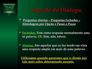 –– Segredo do Diálogo:Segredo do Diálogo:
 Perguntas abertas – Perguntas fechadas –Perguntas abertas – Perguntas fechadas –
Abordagem por Opção e Passo a PassoAbordagem por Opção e Passo a Passo
 Fechadas:Fechadas: Tem como resposta normalmente umaTem como resposta normalmente uma
só palavra.só palavra. EX.EX. Sim, não, talvez.Sim, não, talvez.
 Abertas:Abertas: São aquelas que se faz tendo em vistaSão aquelas que se faz tendo em vista
uma resposta ampla em mais de uma palavra.uma resposta ampla em mais de uma palavra.
Utilizamos quando queremos que o cliente nosUtilizamos quando queremos que o cliente nos
fale mais sobre determinado assunto.fale mais sobre determinado assunto.
 