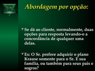 Abordagem por opção:Abordagem por opção:
Se dá ao cliente, normalmente, duas
opções para resposta levando-o a
concordância de qualquer uma
delas.
Ex: O Sr. prefere adquirir o plano
Krause somente para o Sr. E sua
família, ou também para seus pais e
sogros?
 