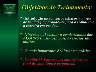 Objetivos do Treinamento:Objetivos do Treinamento:
 --IntroduçãoIntrodução de conceitos básicos na áreade conceitos básicos na área
de vendas preparando-as para o trabalho ede vendas preparando-as para o trabalho e
a carreira em vendas.a carreira em vendas.
 -Ninguém vai ensinar a vender(vamos dar-Ninguém vai ensinar a vender(vamos dar
ALGUNS subsídios), pois, as teorias sãoALGUNS subsídios), pois, as teorias são
muitasmuitas..
 -O mais importante é colocar em prática.-O mais importante é colocar em prática.
 --Dúvidas?? Façam suas anotações e noDúvidas?? Façam suas anotações e no
final de cada tópico perguntem.final de cada tópico perguntem.
 