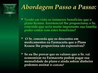 Abordagem Passo a Passo:Abordagem Passo a Passo:
 Tendo em vista os inúmeros benefícios que oTendo em vista os inúmeros benefícios que o
plano Krause Assistencial lhe proporciona; o Sr.plano Krause Assistencial lhe proporciona; o Sr.
concorda que seria muito importante sua famíliaconcorda que seria muito importante sua família
poder contar com estes benefícios?poder contar com estes benefícios?
 O Sr. concorda que os descontos emO Sr. concorda que os descontos em
medicamentos na Farmacerta que o Planomedicamentos na Farmacerta que o Plano
Krause lhe proporciona são expressivos?Krause lhe proporciona são expressivos?
 Se eu lhe provar que os valores que o Sr. vaiSe eu lhe provar que os valores que o Sr. vai
economizar na Farmacerta podem pagar suaeconomizar na Farmacerta podem pagar sua
mensalidade do plano e ainda sobrar dinheiromensalidade do plano e ainda sobrar dinheiro
podemos assinar opodemos assinar o contrato?contrato?
 