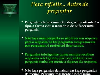 Para refletir... Antes dePara refletir... Antes de
perguntarperguntar
 Perguntar não costuma ofender, o que ofende é o
tipo, a forma e ou o momento de se fazer uma
pergunta.
 Não faça uma pergunta se não tiver um objetivo
para a resposta, se for perguntar simplesmente
por perguntar, é preferível ficar calado.
 Perguntas inteligentes quase sempre recebem
respostas inteligentes, por isso, ao fazer uma
pergunta tenha em mente a riqueza da resposta.
 Não faça perguntas demais, nem faça perguntas
 