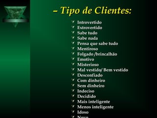 –– Tipo de Clientes:Tipo de Clientes:
 IntrovertidoIntrovertido
 ExtrovertidoExtrovertido
 Sabe tudoSabe tudo
 Sabe nadaSabe nada
 Pensa que sabe tudoPensa que sabe tudo
 MentirosoMentiroso
 Folgado /brincalhãoFolgado /brincalhão
 EmotivoEmotivo
 MisteriosoMisterioso
 Mal vestido/ Bem vestidoMal vestido/ Bem vestido
 DesconfiadoDesconfiado
 Com dinheiroCom dinheiro
 Sem dinheiroSem dinheiro
 IndecisoIndeciso
 DecididoDecidido
 Mais inteligenteMais inteligente
 Menos inteligenteMenos inteligente
 IdosoIdoso
 