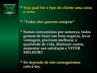  Seja qual for o tipo do cliente uma coisaSeja qual for o tipo do cliente uma coisa
é certa:é certa:
 ““Todos eles querem comprar”Todos eles querem comprar”
 Somos consumistas por natureza, todosSomos consumistas por natureza, todos
gostam de fazer um bom negócio, levargostam de fazer um bom negócio, levar
vantagem, precisam melhorar avantagem, precisam melhorar a
qualidade de vida, diminuir custos,qualidade de vida, diminuir custos,
aumentar sua satisfação e VIVERaumentar sua satisfação e VIVER
MELHOR!!MELHOR!!
 Só depende de nós conseguirmosSó depende de nós conseguirmos
cativá-los.cativá-los.
 