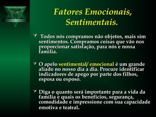 Fatores Emocionais,
Sentimentais.
 Todos nós compramos não objetos, mais simTodos nós compramos não objetos, mais sim
sentimentos. Compramos coisas que vão nossentimentos. Compramos coisas que vão nos
proporcionar satisfação, para nós e nossaproporcionar satisfação, para nós e nossa
família.família.
 O apeloO apelo sentimental/ emocionalsentimental/ emocional é um grandeé um grande
aliado no nosso dia a dia. Procure identificaraliado no nosso dia a dia. Procure identificar
indicadores de apego por parte dos filhos,indicadores de apego por parte dos filhos,
esposa ou esposo.esposa ou esposo.
 Diga o quanto será importante para a vida daDiga o quanto será importante para a vida da
família e quais os benefícios, segurança,família e quais os benefícios, segurança,
comodidade e impressione com sua capacidadecomodidade e impressione com sua capacidade
emotiva e teatralemotiva e teatral..
 