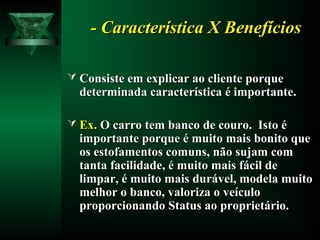 - Característica X Benefícios- Característica X Benefícios
 Consiste em explicar ao cliente porqueConsiste em explicar ao cliente porque
determinada característica é importante.determinada característica é importante.
 Ex.Ex. O carro tem banco de couro. Isto éO carro tem banco de couro. Isto é
importante porque é muito mais bonito queimportante porque é muito mais bonito que
os estofamentos comuns, não sujam comos estofamentos comuns, não sujam com
tanta facilidade, é muito mais fácil detanta facilidade, é muito mais fácil de
limpar, é muito mais durável, modela muitolimpar, é muito mais durável, modela muito
melhor o banco, valoriza o veículomelhor o banco, valoriza o veículo
proporcionando Status ao proprietário.proporcionando Status ao proprietário.
 