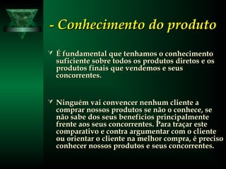 -- Conhecimento do produtoConhecimento do produto
 É fundamental que tenhamos o conhecimentoÉ fundamental que tenhamos o conhecimento
suficiente sobre todos os produtos diretos e ossuficiente sobre todos os produtos diretos e os
produtos finais que vendemos e seusprodutos finais que vendemos e seus
concorrentes.concorrentes.
 Ninguém vai convencer nenhum cliente aNinguém vai convencer nenhum cliente a
comprar nossos produtos se não o conhece, secomprar nossos produtos se não o conhece, se
não sabe dos seus benefícios principalmentenão sabe dos seus benefícios principalmente
frente aos seus concorrentes. Para traçar estefrente aos seus concorrentes. Para traçar este
comparativo e contra argumentar com o clientecomparativo e contra argumentar com o cliente
ou orientar o cliente na melhor compra, é precisoou orientar o cliente na melhor compra, é preciso
conhecer nossos produtos e seus concorrentes.conhecer nossos produtos e seus concorrentes.
 