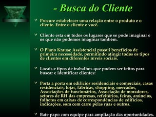 - Busca do Cliente- Busca do Cliente
 Procure estabelecer uma relação entre o produto e oProcure estabelecer uma relação entre o produto e o
cliente. Entre o cliente e você.cliente. Entre o cliente e você.
 Cliente esta em todos os lugares que se pode imaginar eCliente esta em todos os lugares que se pode imaginar e
os que não podemos imaginar também.os que não podemos imaginar também.
 O Plano Krause Assistencial possui benefícios deO Plano Krause Assistencial possui benefícios de
primeira necessidade, permitindo atingir todos os tiposprimeira necessidade, permitindo atingir todos os tipos
de clientes em diferentes níveis sociais.de clientes em diferentes níveis sociais.
 Locais e tipos de trabalhos que podem ser feitos paraLocais e tipos de trabalhos que podem ser feitos para
buscar e identificar clientes:buscar e identificar clientes:
 Porta a porta em edifícios residenciais e comerciais, casasPorta a porta em edifícios residenciais e comerciais, casas
residenciais, lojas, fábricas, shopping, mercados,residenciais, lojas, fábricas, shopping, mercados,
Associações de funcionários, Associação de moradores,Associações de funcionários, Associação de moradores,
setores de RH das empresas, refeitórios, feiras, anúncios,setores de RH das empresas, refeitórios, feiras, anúncios,
folhetos em caixas de correspondências de edifícios,folhetos em caixas de correspondências de edifícios,
indicações, som com carro pelas ruas e outros.indicações, som com carro pelas ruas e outros.
 Bate papo com equipe para ampliação das oportunidades.Bate papo com equipe para ampliação das oportunidades.
 