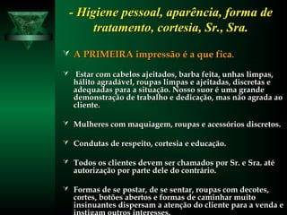 - Higiene pessoal, aparência, forma de- Higiene pessoal, aparência, forma de
tratamento, cortesia, Sr., Sra.tratamento, cortesia, Sr., Sra.
 A PRIMEIRA impressão é a que ficaA PRIMEIRA impressão é a que fica..
 Estar com cabelos ajeitados, barba feita, unhas limpas,Estar com cabelos ajeitados, barba feita, unhas limpas,
hálito agradável, roupas limpas e ajeitadas, discretas ehálito agradável, roupas limpas e ajeitadas, discretas e
adequadas para a situação. Nosso suor é uma grandeadequadas para a situação. Nosso suor é uma grande
demonstração de trabalho e dedicação, mas não agrada aodemonstração de trabalho e dedicação, mas não agrada ao
cliente.cliente.
 Mulheres com maquiagem, roupas e acessórios discretos.Mulheres com maquiagem, roupas e acessórios discretos.
 Condutas de respeito, cortesia e educação.Condutas de respeito, cortesia e educação.
 Todos os clientes devem ser chamados por Sr. e Sra. atéTodos os clientes devem ser chamados por Sr. e Sra. até
autorização por parte dele do contrário.autorização por parte dele do contrário.
 Formas de se postar, de se sentar, roupas com decotes,Formas de se postar, de se sentar, roupas com decotes,
cortes, botões abertos e formas de caminhar muitocortes, botões abertos e formas de caminhar muito
insinuantes dispersam a atenção do cliente para a venda einsinuantes dispersam a atenção do cliente para a venda e
 