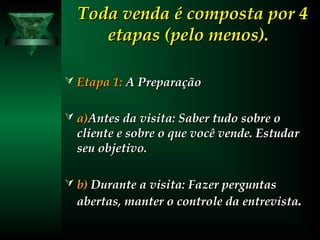 Toda venda é composta por 4Toda venda é composta por 4
etapas (pelo menos).etapas (pelo menos).
 Etapa 1:Etapa 1: A PreparaçãoA Preparação
 a)a)Antes da visita: Saber tudo sobre oAntes da visita: Saber tudo sobre o
cliente e sobre o que você vende. Estudarcliente e sobre o que você vende. Estudar
seu objetivo.seu objetivo.
 b)b) Durante a visita: Fazer perguntasDurante a visita: Fazer perguntas
abertas, manter o controle da entrevistaabertas, manter o controle da entrevista.
 