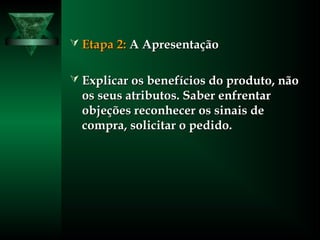  Etapa 2:Etapa 2: A ApresentaçãoA Apresentação
 Explicar os benefícios do produto, nãoExplicar os benefícios do produto, não
os seus atributos. Saber enfrentaros seus atributos. Saber enfrentar
objeções reconhecer os sinais deobjeções reconhecer os sinais de
compra, solicitar o pedido.compra, solicitar o pedido.
 