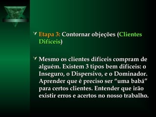  Etapa 3:Etapa 3: Contornar objeções (Contornar objeções (ClientesClientes
DifíceisDifíceis))
 Mesmo os clientes difíceis compram deMesmo os clientes difíceis compram de
alguém. Existem 3 tipos bem difíceis: oalguém. Existem 3 tipos bem difíceis: o
Inseguro, o Dispersivo, e o Dominador.Inseguro, o Dispersivo, e o Dominador.
Aprender que é preciso ser “uma babá”Aprender que é preciso ser “uma babá”
para certos clientes. Entender que irãopara certos clientes. Entender que irão
existir erros e acertos no nosso trabalho.existir erros e acertos no nosso trabalho.
 