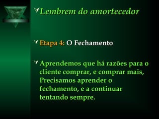 Lembrem do amortecedorLembrem do amortecedor
 Etapa 4:Etapa 4: O FechamentoO Fechamento
 Aprendemos que há razões para oAprendemos que há razões para o
cliente comprar, e comprar mais,cliente comprar, e comprar mais,
Precisamos aprender oPrecisamos aprender o
fechamento, e a continuarfechamento, e a continuar
tentando sempre.tentando sempre.
 