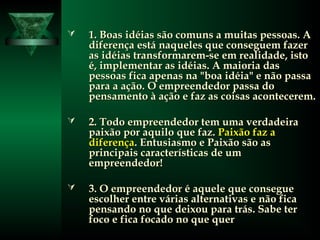  1. Boas idéias são comuns a muitas pessoas. A1. Boas idéias são comuns a muitas pessoas. A
diferença está naqueles que conseguem fazerdiferença está naqueles que conseguem fazer
as idéias transformarem-se em realidade, istoas idéias transformarem-se em realidade, isto
é, implementar as idéias. A maioria dasé, implementar as idéias. A maioria das
pessoas fica apenas na "boa idéia" e não passapessoas fica apenas na "boa idéia" e não passa
para a ação. O empreendedor passa dopara a ação. O empreendedor passa do
pensamento à ação e faz as coisas acontecerem.pensamento à ação e faz as coisas acontecerem.
 2. Todo empreendedor tem uma verdadeira2. Todo empreendedor tem uma verdadeira
paixão por aquilo que faz.paixão por aquilo que faz. Paixão faz aPaixão faz a
diferençadiferença. Entusiasmo e Paixão são as. Entusiasmo e Paixão são as
principais características de umprincipais características de um
empreendedor!empreendedor!
 3. O empreendedor é aquele que consegue3. O empreendedor é aquele que consegue
escolher entre várias alternativas e não ficaescolher entre várias alternativas e não fica
pensando no que deixou para trás. Sabe terpensando no que deixou para trás. Sabe ter
foco e fica focado no que querfoco e fica focado no que quer
 