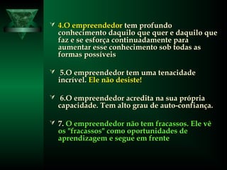  4.O empreendedor4.O empreendedor tem profundotem profundo
conhecimento daquilo que quer e daquilo queconhecimento daquilo que quer e daquilo que
faz e se esforça continuadamente parafaz e se esforça continuadamente para
aumentar esse conhecimento sob todas asaumentar esse conhecimento sob todas as
formas possíveisformas possíveis
 5.O empreendedor tem uma tenacidade5.O empreendedor tem uma tenacidade
incrível.incrível. Ele não desiste!Ele não desiste!
 6.O empreendedor acredita na sua própria6.O empreendedor acredita na sua própria
capacidade. Tem alto grau de auto-confiança.capacidade. Tem alto grau de auto-confiança.
 7.7. O empreendedor não tem fracassos. Ele vêO empreendedor não tem fracassos. Ele vê
os "fracassos" como oportunidades deos "fracassos" como oportunidades de
aprendizagem e segue em frenteaprendizagem e segue em frente
 