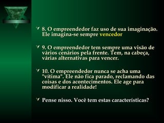  8. O empreendedor faz uso de sua imaginação.8. O empreendedor faz uso de sua imaginação.
Ele imagina-se sempreEle imagina-se sempre vencedorvencedor
 9. O empreendedor tem sempre uma visão de9. O empreendedor tem sempre uma visão de
vários cenários pela frente. Tem, na cabeça,vários cenários pela frente. Tem, na cabeça,
várias alternativas para vencer.várias alternativas para vencer.
 10. O empreendedor nunca se acha uma10. O empreendedor nunca se acha uma
"vítima". Ele não fica parado, reclamando das"vítima". Ele não fica parado, reclamando das
coisas e dos acontecimentos. Ele age paracoisas e dos acontecimentos. Ele age para
modificar a realidade!modificar a realidade!
 Pense nisso. Você tem estas características?Pense nisso. Você tem estas características?
 